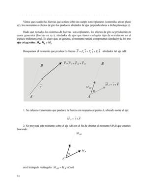 3 6
1 . 4 . 2 M o m e n t o d e u n a f u e r z a r e s p e c t o a u n e j e c u a l q u i e r a
Vimos que cuando las fuerzas que actúan sobre un cuerpo son coplanares (contenidas en un plano
xy), los momentos o efectos de giro los producen alrededor de ejes perpendiculares a dicho plano (eje z).
Dado que no todos los sistemas de fuerzas son coplanares, los efectos de giro se producirán en
casos generales (fuerzas en xyz), alrededor de ejes que tienen cualquier tipo de orientación en el
espacio tridimensional. Es claro que, en general, el momento tendrá componentes alrededor de los tres
ejes ortogonales: Mx, My y Mz.
Busquemos el momento que produce la fuerza kFjFiFF zyx  alrededor del eje AB:
1. Se calcula el momento que produce la fuerza con respecto al punto A, ubicado sobre el eje:
FrM A 
2. Se proyecta este momento sobre el eje AB con el fin de obtener el momento MAB que estamos
buscando:
en el triángulo rectángulo:  CosMM AAB
B
A
r
zkyjxi FFFF  B
A
ABM

FrM A 
A
ABM
AM

Este documento se cre€ con la versi€n gratuita de EVALUACI•N de eXpert PDF. Esta marca de agua se eliminar‚ al
comprar la licencia de la versi€n completa de eXpert PDF. Visite www.avanquest.es para obtener m‚s informaci€n
 