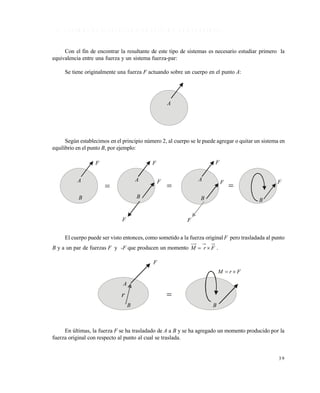 3 9
1 . 5 S I S T E M A S D E F U E R Z A S C O P L A N A R E S , N O C O N C U R R E N T E S
Con el fin de encontrar la resultante de este tipo de sistemas es necesario estudiar primero la
equivalencia entre una fuerza y un sistema fuerza-par:
Se tiene originalmente una fuerza F actuando sobre un cuerpo en el punto A:
Según establecimos en el principio número 2, al cuerpo se le puede agregar o quitar un sistema en
equilibrio en el punto B, por ejemplo:
El cuerpo puede ser visto entonces, como sometido a la fuerza original F pero trasladada al punto
B y a un par de fuerzas F y -F que producen un momento FrM  .
En últimas, la fuerza F se ha trasladado de A a B y se ha agregado un momento producido por la
fuerza original con respecto al punto al cual se traslada.
A
F
A
B
r
B
FrM 

A AA
B
F F
F
F
B B
F
F
F
B
F
  
Este documento se cre€ con la versi€n gratuita de EVALUACI•N de eXpert PDF. Esta marca de agua se eliminar‚ al
comprar la licencia de la versi€n completa de eXpert PDF. Visite www.avanquest.es para obtener m‚s informaci€n
 