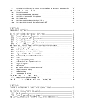1.7.2 Resultante de un sistema de fuerzas no-concurrentes en el espacio tridimensional....... 54
1.8 RESUMEN DE RESULTANTES .......................................................................................56
1.8.1 Fuerzas colineales .......................................................................................................56
1.8.2 Fuerzas concurrentes y coplanares .............................................................................. 57
1.8.3 Fuerzas no- concurrentes y coplanares........................................................................ 57
1.8.4 Fuerzas paralelas ........................................................................................................58
1.8.5 Fuerzas concurrentes no-coplanares (en R3)............................................................... 59
1.8.6 Fuerzas no-concurrentes, no-coplanares (en R3) ......................................................... 59
CAPÍTULO 2
EQUILIBRIO ESTÁTICO.......................................................................................................61
2.1 CONDICIONES DE EQUILIBRIO ESTÁTICO .............................................................. 61
2.1.1 Fuerzas Coplanares y Concurrentes ............................................................................ 61
2.1.2 Fuerzas coplanares y No-Concurrentes ....................................................................... 62
2.1.3 Fuerzas No-Coplanares y Concurrentes ...................................................................... 63
2.1.4 Fuerzas No-Coplanares y No-Concurrentes ................................................................ 63
2.1.5 Cómo se establece el equilibrio ....................................................................................64
2.2 TIPOS DE APOYOS Y REACCIONES CORRESPONDIENTES ................................... 65
2.2.1 Apoyos de primer género ............................................................................................65
2.2.1.1 Contacto entre dos superficies lisas ............................................................................. 65
2.2.1.2 Contacto entre un punto y una superficie..................................................................... 66
2.2.1.3 Apoyo de rodillos sobre una superficie ........................................................................ 67
2.2.1.4 Unión formada por una barra biarticulada.................................................................... 67
2.2.1.5 Cable ..........................................................................................................................68
2.2.2 Apoyos de segundo género..........................................................................................68
2.2.2.1 Contacto entre dos superficies rugosas........................................................................ 69
2.2.2.2 Apoyo de esquina ........................................................................................................69
2.2.2.3 Articulación.................................................................................................................70
2.2.2.4 Dos barras articuladas según se muestra ..................................................................... 71
2.2.3 Apoyos de tercer género .............................................................................................71
2.2.3.1 Empotramiento ............................................................................................................71
2.2.3.2 Combinación de apoyos ...............................................................................................72
2.3 DIAGRAMAS DE CUERPO LIBRE.................................................................................72
2.3.1 Apoyos en tres dimensiones (X,Y y Z) ........................................................................ 76
2.4 CÁLCULO DE LAS REACCIONES EN LOS APOYOS ................................................. 78
CAPÍTULO 3
FUERZAS DISTRIBUIDAS Y CENTROS DE GRAVEDAD ................................................ 87
3.1 CENTRO DE GRAVEDAD DE ÁREAS ........................................................................... 90
3.1.1 Ejes de simetría ...........................................................................................................93
3.1.2 Centro de gravedad de áreas compuestas.................................................................... 94
3.2 RESULTANTE DE LAS FUERZAS O CARGAS DISTRIBUIDAS ................................. 95
Este documento se cre€ con la versi€n gratuita de EVALUACI•N de eXpert PDF. Esta marca de agua se eliminar‚ al
comprar la licencia de la versi€n completa de eXpert PDF. Visite www.avanquest.es para obtener m‚s informaci€n
 
