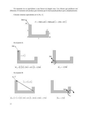 4 2
Un momento no es equivalente a una fuerza en ningún caso. Los efectos que producen son
diferentes. El momento solo produce giro mientras que la fuerza puede producir giro y desplazamiento.
Calcular sistemas equivalentes en A, B y C.
En el punto A:
En el punto B:
N500
60
5
A
C
B
7
2
jijSeniCosF 4332506050060500 
500
jr 5 500
    kjijM A 12504332505  kM A 1250
F
500
jir 57 
    kkkjijiM B 17811250303143325057  kM B 1781
Este documento se cre€ con la versi€n gratuita de EVALUACI•N de eXpert PDF. Esta marca de agua se eliminar‚ al
comprar la licencia de la versi€n completa de eXpert PDF. Visite www.avanquest.es para obtener m‚s informaci€n
 