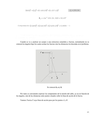 4 9
       2222
1225705169400 ..Fx  56255.Fx 
 
2950400562551
./.Cosx
Comprobación:       99990295013065 222
..CosCosCos  ~ 1
1 . 6 . 1 C o m p o n e n t e s e n f u n c i ó n d e d o s p u n t o s s i t u a d o s e n l a l í n e a d e
a c c i ó n d e l a f u e r z a
Cuando se va a analizar un cuerpo o una estructura sometidos a fuerzas, normalmente no se
conocen los ángulos bajo los cuales actúan las fuerzas sino las distancias involucradas en el problema.
Se conocen h, a y b.
Por tanto es conveniente expresar las componentes de la tensión del cable, ya no en función de
los ángulos, sino de las distancias entre puntos situados sobre la línea de acción de la fuerza.
Veamos: Fuerza F cuya línea de acción pasa por los puntos A y B:
F
A
h
a B
b
Este documento se cre€ con la versi€n gratuita de EVALUACI•N de eXpert PDF. Esta marca de agua se eliminar‚ al
comprar la licencia de la versi€n completa de eXpert PDF. Visite www.avanquest.es para obtener m‚s informaci€n
 
