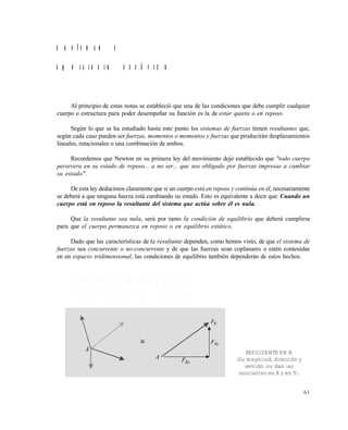 6 1
C A P Í T U L O 2
E Q U I L I B R I O E S T Á T I C O
Al principio de estas notas se estableció que una de las condiciones que debe cumplir cualquier
cuerpo o estructura para poder desempeñar su función es la de estar quieta o en reposo.
Según lo que se ha estudiado hasta este punto los sistemas de fuerzas tienen resultantes que,
según cada caso pueden ser fuerzas, momentos o momentos y fuerzas que producirán desplazamientos
lineales, rotacionales o una combinación de ambos.
Recordemos que Newton en su primera ley del movimiento dejó establecido que "todo cuerpo
persevera en su estado de reposo... a no ser... que sea obligado por fuerzas impresas a cambiar
su estado".
De esta ley deducimos claramente que si un cuerpo está en reposo y continúa en él, necesariamente
se deberá a que ninguna fuerza está cambiando su estado. Esto es equivalente a decir que: Cuando un
cuerpo está en reposo la resultante del sistema que actúa sobre él es nula.
Que la resultante sea nula, será por tanto la condición de equilibrio que deberá cumplirse
para que el cuerpo permanezca en reposo o en equilibrio estático.
Dado que las características de la resultante dependen, como hemos visto, de que el sistema de
fuerzas sea concurrente o no-concurrente y de que las fuerzas sean coplanares o estén contenidas
en un espacio tridimensional, las condiciones de equilibrio también dependerán de estos hechos.
2 . 1 C O N D I C I O N E S D E E Q U I L I B R I O E S T Á T I C O
2 . 1 . 1 F u e r z a s C o p l a n a r e s y C o n c u r r e n t e s
A
A
RxF
RyF
RF
=
RESULTANTE EN A
(Su magnitud, dirección y
sentido los dan las
resultantes en X y en Y).
Este documento se cre€ con la versi€n gratuita de EVALUACI•N de eXpert PDF. Esta marca de agua se eliminar‚ al
comprar la licencia de la versi€n completa de eXpert PDF. Visite www.avanquest.es para obtener m‚s informaci€n
 