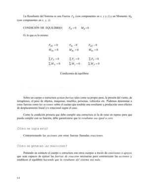 6 4
La Resultante del Sistema es una Fuerza RF (con componentes en x, y y z) y un Momento RM
(con componentes en x, y, z).
CONDICIÓN DE EQUILIBRIO: 0RF 0RM
O, lo que es lo mismo:
MMM
FFF
MMM
FFF
ZyX
ZyX
RzRyRx
RZRyRX
000
000
000
000



 
Condiciones de equilibrio
2 . 1 . 5 C ó m o s e e s t a b l e c e e l e q u i l i b r i o ?
Sobre un cuerpo o estructura actúan fuerzas tales como su propio peso, la presión del viento, de
terraplenes, el peso de objetos, máquinas, muebles, personas, vehículos etc. Podemos denominar a
estas fuerzas como las acciones sobre el cuerpo que tendrán una resultante y producirán unos efectos
de desplazamiento lineal y/o rotacional según el caso.
Como la condición primera que debe cumplir una estructura es la de estar en reposo para que
pueda cumplir con su función, debe garantizarse que la resultante sea igual a cero.
Cómo se logra esto?
Contrarrestando las acciones con otras fuerzas llamadas reacciones.
Cómo se generan las reacciones?
Poniendo en contacto el cuerpo o estructura con otros cuerpos a través de conexiones o apoyos
que sean capaces de ejercer las fuerzas de reaccion necesarias para contrarrestar las acciones y
establecer el equilibrio haciendo que la resultante del sistema sea nula.
Este documento se cre€ con la versi€n gratuita de EVALUACI•N de eXpert PDF. Esta marca de agua se eliminar‚ al
comprar la licencia de la versi€n completa de eXpert PDF. Visite www.avanquest.es para obtener m‚s informaci€n
 