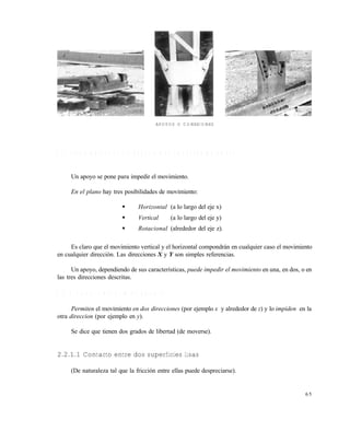 6 5
APOYOS O CONEXIONES
2 . 2 T I P O S D E A P O Y O S Y R E A C C I O N E S C O R R E S P O N D I E N T E S
Un apoyo se pone para impedir el movimiento.
En el plano hay tres posibilidades de movimiento:
 Horizontal (a lo largo del eje x)
 Vertical (a lo largo del eje y)
 Rotacional (alrededor del eje z).
Es claro que el movimiento vertical y el horizontal compondrán en cualquier caso el movimiento
en cualquier dirección. Las direcciones X y Y son simples referencias.
Un apoyo, dependiendo de sus características, puede impedir el movimiento en una, en dos, o en
las tres direcciones descritas.
2 . 2 . 1 A p o y o s d e p r i m e r g é n e r o
Permiten el movimiento en dos direcciones (por ejemplo x y alrededor de z) y lo impiden en la
otra direccion (por ejemplo en y).
Se dice que tienen dos grados de libertad (de moverse).
2.2.1.1 Contacto entre dos superficies lisas
(De naturaleza tal que la fricción entre ellas puede despreciarse).
Este documento se cre€ con la versi€n gratuita de EVALUACI•N de eXpert PDF. Esta marca de agua se eliminar‚ al
comprar la licencia de la versi€n completa de eXpert PDF. Visite www.avanquest.es para obtener m‚s informaci€n
 