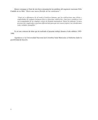 8
Quiero consignar al final de esta breve presentación las palabras del arquitecto mexicano Félix
Candela en su libro “Hacia una nueva filosofƒa de las estructuras”:
“Lleg‚ asƒ a deformarse de tal modo el intelecto humano, que las explicaciones mas obvias y
comprobadas de cualquier fen‚meno fƒsico se desechan, todavƒa hoy, como poco cientƒficas si no
van acompa†adas de un complejo cortejo de f‚rmulas matem•ticas. Basta sin embargo, la mera
presencia de complicadas ecuaciones diferenciales para que nos causen respeto y las consideremos
como verdades intangibles.”
Es en este contexto de ideas que he realizado el presente trabajo durante el año sabático 1995-
1996.
Agradezco a la Universidad Nacional de Colombia Sede Manizales el haberme dado la
posibilidad de hacerlo.
Este documento se cre€ con la versi€n gratuita de EVALUACI•N de eXpert PDF. Esta marca de agua se eliminar‚ al
comprar la licencia de la versi€n completa de eXpert PDF. Visite www.avanquest.es para obtener m‚s informaci€n
 