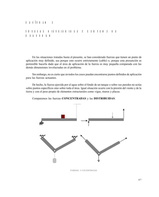 8 7
C A P Í T U L O 3
F U E R Z A S D I S T R I B U I D A S Y C E N T R O S D E
G R A V E D A D
En las situaciones tratadas hasta el presente, se han considerado fuerzas que tienen un punto de
aplicación muy definido, sea porque esto ocurre estrictamente (cable) o, porque esta presunción es
permisible hacerla dado que el área de aplicación de la fuerza es muy pequeña comparada con las
demás dimensiones involucradas en el problema.
Sin embargo, no es cierto que en todos los casos puedan encontrarse puntos definidos de aplicación
para las fuerzas actuantes.
De hecho, la fuerza ejercida por el agua sobre el fondo de un tanque o sobre sus paredes no actúa
sobre puntos específicos sino sobre toda el área. Igual situación ocurre con la presión del viento y de la
tierra y con el peso propio de elementos estructurales como vigas, muros y placas.
Comparemos las fuerzas CONCENTRADAS y las DISTRIBUIDAS:
FUERZAS CONCENTRADAS
Este documento se cre€ con la versi€n gratuita de EVALUACI•N de eXpert PDF. Esta marca de agua se eliminar‚ al
comprar la licencia de la versi€n completa de eXpert PDF. Visite www.avanquest.es para obtener m‚s informaci€n
 