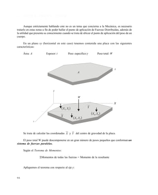 9 0
3 . 1 C E N T R O D E G R A V E D A D D E Á R E A S
Aunque estrictamente hablando este no es un tema que concierna a la Mecánica, es necesario
tratarlo en estas notas a fin de poder hallar el punto de aplicación de Fuerzas Distribuidas, además de
la utilidad que presenta su conocimiento cuando se trata de ubicar el punto de aplicación del peso de un
cuerpo.
En un plano xy (horizontal en este caso) tenemos contenida una placa con las siguientes
características:
Área: A Espesor: t Peso específico: Peso total: W
Se trata de calcular las coordenadas X y Y del centro de gravedad de la placa.
El peso total W puede descomponerse en un gran número de pesos pequeños que conforman un
sistema de fuerzas paralelas.
Según el Teorema de Momentos:
Momentos de todas las fuerzas = Momento de la resultante
Apliquemos el teorema con respecto al eje y:
A
t
z
y
 21 Y,X
X
 11 Y,X
W
Y
 nn Y,X
x
Este documento se cre€ con la versi€n gratuita de EVALUACI•N de eXpert PDF. Esta marca de agua se eliminar‚ al
comprar la licencia de la versi€n completa de eXpert PDF. Visite www.avanquest.es para obtener m‚s informaci€n
 