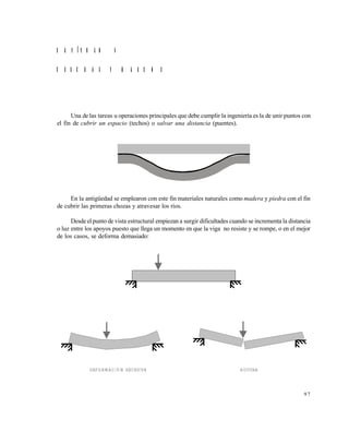 9 7
C A P Í T U L O 4
C E R C H A S Y M A R C O S
Una de las tareas u operaciones principales que debe cumplir la ingeniería es la de unir puntos con
el fin de cubrir un espacio (techos) o salvar una distancia (puentes).
En la antigüedad se emplearon con este fin materiales naturales como madera y piedra con el fin
de cubrir las primeras chozas y atravesar los ríos.
Desde el punto de vista estructural empiezan a surgir dificultades cuando se incrementa la distancia
o luz entre los apoyos puesto que llega un momento en que la viga no resiste y se rompe, o en el mejor
de los casos, se deforma demasiado:
DEFORMACIÓN EXCESIVA ROTURA
Este documento se cre€ con la versi€n gratuita de EVALUACI•N de eXpert PDF. Esta marca de agua se eliminar‚ al
comprar la licencia de la versi€n completa de eXpert PDF. Visite www.avanquest.es para obtener m‚s informaci€n
 