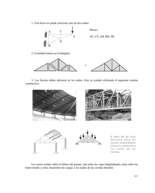 101
4 . 1 . 1 C o n d i c i o n e s q u e d e b e n c u m p l i r l a s c e r c h a s
1. Una barra no puede atravesar mas de dos nudos.
Barras:
AC, CE, AB, BD, DE
2. El módulo básico es el triángulo:
3. Las fuerzas deben aplicarse en los nudos. Esto se cumple utilizando el suguiente sistema
constructivo:
Los carros actúan sobre el tablero del puente, éste sobre las vigas longitudinales, éstas sobre las
transversales y éstas transmiten las cargas a los nudos de las cerchas laterales:
A
B
C
D
E
El peso de las tejas
descansa sobre las
correas longitudinales
y estas lo transmiten a
los nudos de las
cerchas.
Este documento se cre€ con la versi€n gratuita de EVALUACI•N de eXpert PDF. Esta marca de agua se eliminar‚ al
comprar la licencia de la versi€n completa de eXpert PDF. Visite www.avanquest.es para obtener m‚s informaci€n
 