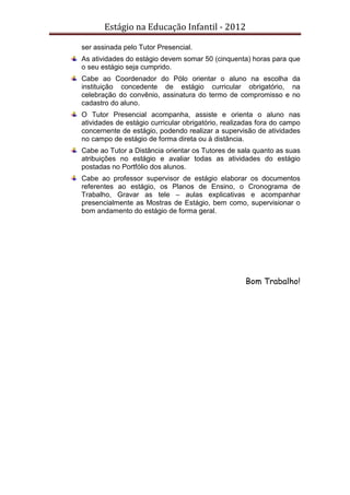 Estágio na Educação Infantil - 2012
ser assinada pelo Tutor Presencial.
As atividades do estágio devem somar 50 (cinquenta) horas para que
o seu estágio seja cumprido.
Cabe ao Coordenador do Pólo orientar o aluno na escolha da
instituição concedente de estágio curricular obrigatório, na
celebração do convênio, assinatura do termo de compromisso e no
cadastro do aluno.
O Tutor Presencial acompanha, assiste e orienta o aluno nas
atividades de estágio curricular obrigatório, realizadas fora do campo
concernente de estágio, podendo realizar a supervisão de atividades
no campo de estágio de forma direta ou à distância.
Cabe ao Tutor a Distância orientar os Tutores de sala quanto as suas
atribuições no estágio e avaliar todas as atividades do estágio
postadas no Portfólio dos alunos.
Cabe ao professor supervisor de estágio elaborar os documentos
referentes ao estágio, os Planos de Ensino, o Cronograma de
Trabalho, Gravar as tele – aulas explicativas e acompanhar
presencialmente as Mostras de Estágio, bem como, supervisionar o
bom andamento do estágio de forma geral.
Bom Trabalho!
 