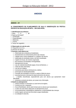Estágio na Educação Infantil - 2012
ANEXOS
ANEXO – 01
A) CONHECIMENTO DO PLANEJAMENTO DE AULA E OBSERVAÇÃO DA PRÁTICA
DOCENTE NA EDUCAÇÃO INFANTIL – EM CADA NÍVEL
1. Identificação do professor:
1. Sexo: ( ) F ( )M
2. Qual sua formação?
( ) Graduação.............................................................................................................................
( ) Especialização...................................................................................................................
( ) Mestrado...........................................................................................................................
( ) Outros................................................................................................................................
3. Tempo de magistério.........................................................................................................
2. Observação em sala de aula:
2.1 Etapa/Ano da turma..................................................................................................................
2.2 Número de alunos.....................................................................................................................
3. Durante a aula observa-se:
( ) Retomada dos conteúdos já trabalhados.
( ) levantamento do conhecimento prévio das crianças.
( ) relação entre o tema trabalhado e o cotidiano dos alunos.
( ) elaboração de atividades claras e de fácil visualização.
( ) registro em lousa, de maneira organizada.
( )uso excessivo de atividades mimeografadas.
( ) planejamento da aula.
( ) uso de material diversificado (jogos, livros de literatura...).
( ) cópia de texto informativo.
( ) uso de livro didático.
( ) momentos para leitura individual e/ou coletiva.
( ) promoção da interdisciplinaridade.
( ) correção das atividades na lousa ou caderno (folha) do aluno.
( ) acompanhamento individual do desenvolvimento dos alunos.
( ) trabalho diversificado, especialmente para com alunos que apresentam maior
dificuldade.
( ) presença constante da leitura, por prazer e/ou informação.
4. Quanto ao planejamento
( ) estava anotado no semanário ou outra forma de registro.
( ) cumpriu-se com o esperado.
( ) houve flexibilidade, dando assim tempo para os alunos que necessitavam.
( ) o plano de aula estava adequado ao planejamento anual.
( ) os procedimentos metodológicos respeitavam a individualidade das crianças.
( ) existe registro semanal de livros lidos e jogos trabalhados
( ) a avaliação foi descrita.
 