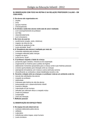 Estágio na Educação Infantil - 2012
B) OBSERVAÇÃO COM FOCO NA ROTINA E NA RELAÇÃO PROFESSOR E ALUNO – EM
CADA NIVEL
2. Os alunos são organizados em:
( ) duplas
( ) trios
( ) grupos maiores
( ) individualmente
2. A entrada e saída dos alunos na/da sala de aula é realizada:
( ) com acompanhamento do professor
( ) em filas
( ) desordenadamente
( ) com entusiasmo
3. No início da aula há:
( ) acolhimento (oração, canto, dinâmica)
( ) registro da rotina do dia
( ) escolha do ajudante do dia
( ) outra atividade. Qual?...............................................................................................................
4. A 12reqüência dos alunos é realizada por meio de:
( ) chamada realizada pelo professor
( ) contagem efetuada pelas crianças
( ) registro do aluno
( ) outra forma. Qual?....................................................................................................................
5. O professor respeita a idade da criança:
( ) propondo jogos variados, inclusive os de cooperação
( ) organizando os horários para a prática da higiene
( ) elaborando momentos apropriados para a criança contar suas histórias pessoais
( ) criando oportunidades para interação entre as crianças
( ) planejando brincadeiras com música e outros estímulos sonoros
( ) diversificando os conteúdos e áreas trabalhadas durante o dia
6. Durante a relação entre as crianças e o professor nota-se um ambiente onde há:
( ) escuta das solicitações dos alunos
( ) respeito ao professor
( ) afetividade
( ) interesse pela história de vida dos alunos
( ) preocupação com o desenvolvimento infantil
( ) carinho e afeição
( ) valorização do ser humano
( ) atitudes que valorizam ética e o respeito mútuo
( ) medo do professor
( ) cooperação
( ) clima de interação
7. Reflexão pessoal:
C) OBSERVAÇÃO DO ESPAÇO FÍSICO
2. No espaço de aula observam-se:
( ) cartazes elaborados pelos alunos
( ) alfabeto
( ) calendário
( ) referências sobre mapas, corpo humano
( ) canto de leitura
 