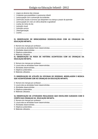 Estágio na Educação Infantil - 2012
( ) jogos ao alcance das crianças
( ) materiais que possibilitam a autonomia infantil
( ) preocupação com a prevenção de acidentes
( ) estímulos visuais e sonoros que despertem na criança o prazer de aprender
( ) preocupação em criar um clima atraente e agradável
( ) cartaz de rotina do dia
( ) poluição visual
( ) poluição sonora
( ) desorganização
( ) outros........................................................................................................................................
D) OBSERVAÇÃO DE BRINCADEIRAS DESENVOLVIDAS COM AS CRIANÇAS DA
EDUCAÇÃO INFANTIL
2. Número de crianças por professor...........................................................................................
3. Local onde as atividades foram desenvolvidas.........................................................................
4. Atividades desenvolvidas.........................................................................................................
5. Objetivos pretendidos..............................................................................................................
6. Materiais utilizados..................................................................................................................
E) OBSERVAÇÃO DA RODA DE HISTÓRIA ACONTECIDA COM AS CRIANÇAS DA
EDUCAÇÀO INFANTIL
2. Número de crianças por professor...........................................................................................
3. Local onde as atividades foram desenvolvidas.........................................................................
4. Atividades desenvolvidas.........................................................................................................
5. Objetivos pretendidos..............................................................................................................
6. Materiais utilizados..................................................................................................................
F) OBSERVAÇÃO DE ATELIÊS OU OFICINAS DE DESENHO, MODELAGEM E MÚSICA
QUE ACONTECERAM COM AS CRIANÇAS DA EDUCAÇÃO INFANTIL
2. Número de crianças por professor...........................................................................................
3. Local onde as atividades foram desenvolvidas.........................................................................
4. Atividades desenvolvidas.........................................................................................................
5. Objetivos pretendidos..............................................................................................................
6. Materiais utilizados..................................................................................................................
G) OBSERVAÇÃO DE ATIVIDADES REALIZADAS QUE ENVOLVEM CUIDADOS COM O
CORPO DAS CRIANÇAS DA EDUCAÇÃO INFANTIL
2. Número de crianças por professor...........................................................................................
3. Local onde as atividades foram desenvolvidas.........................................................................
4. Atividades desenvolvidas.........................................................................................................
5. Objetivos pretendidos..............................................................................................................
6. Materiais utilizados..................................................................................................................
 