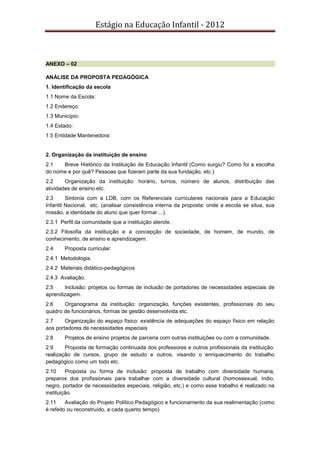 Estágio na Educação Infantil - 2012
ANEXO – 02
ANÁLISE DA PROPOSTA PEDAGÓGICA
1. Identificação da escola
1.1 Nome da Escola:
1.2 Endereço:
1.3 Município:
1.4 Estado:
1.5 Entidade Mantenedora:
2. Organização da instituição de ensino
2.1 Breve Histórico da Instituição de Educação Infantil (Como surgiu? Como foi a escolha
do nome e por quê? Pessoas que fizeram parte da sua fundação, etc.)
2.2 Organização da instituição: horário, turnos, número de alunos, distribuição das
atividades de ensino etc.
2.3 Sintonia com a LDB, com os Referenciais curriculares nacionais para a Educação
Infantil Nacional, etc. (analisar consistência interna da proposta: onde a escola se situa, sua
missão, a identidade do aluno que quer formar....).
2.3.1 Perfil da comunidade que a instituição atende.
2.3.2 Filosofia da instituição e a concepção de sociedade, de homem, de mundo, de
conhecimento, de ensino e aprendizagem.
2.4 Proposta curricular:
2.4.1 Metodologia.
2.4.2 Materiais didático-pedagógicos
2.4.3 Avaliação.
2,5 Inclusão: projetos ou formas de inclusão de portadores de necessidades especiais de
aprendizagem.
2.6 Organograma da instituição: organização, funções existentes, profissionais do seu
quadro de funcionários, formas de gestão desenvolvida etc.
2.7 Organização do espaço físico: existência de adequações do espaço físico em relação
aos portadores de necessidades especiais
2.8 Projetos de ensino projetos de parceria com outras instituições ou com a comunidade.
2.9 Proposta de formação continuada dos professores e outros profissionais da instituição:
realização de cursos, grupo de estudo e outros, visando o enriquecimento do trabalho
pedagógico como um todo etc.
2.10 Proposta ou forma de inclusão: proposta de trabalho com diversidade humana,
preparos dos profissionais para trabalhar com a diversidade cultural (homossexual, índio,
negro, portador de necessidades especiais, religião, etc.) e como esse trabalho é realizado na
instituição.
2.11 Avaliação do Projeto Político Pedagógico e funcionamento da sua realimentação (como
é refeito ou reconstruído, a cada quanto tempo)
 