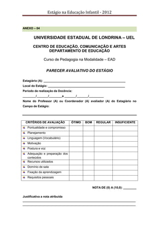 Estágio na Educação Infantil - 2012
ANEXO – 04
UNIVERSIDADE ESTADUAL DE LONDRINA – UEL
CENTRO DE EDUCAÇÃO, COMUNICAÇÃO E ARTES
DEPARTAMENTO DE EDUCAÇÃO
Curso de Pedagogia na Modalidade – EAD
PARECER AVALIATIVO DO ESTÁGIO
Estagiário (A): __________________________________________________
Local do Estágio: _______________________________________________
Período de realização da Docência:
________/_______/________a _______/_______/_________
Nome do Professor (A) ou Coordenador (A) avaliador (A) do Estagiário no
Campo de Estágio:
CRITÉRIOS DE AVALIAÇÃO ÓTIMO BOM REGULAR INSUFICIENTE
Pontualidade e compromisso
Planejamento
Linguagem (Vocabulário)
Motivação
Postura e voz
Adequação e preparação dos
conteúdos
Recursos utilizados
Domínio de sala
Fixação da aprendizagem
Requisitos pessoais
NOTA DE (0) A (10,0): ________
Justificativa a nota atribuída
_____________________________________________________________________
_____________________________________________________________________
 