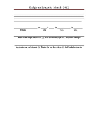 Estágio na Educação Infantil - 2012
_____________________________________________________________________
_____________________________________________________________________
_____________________________________________________________________
___________________________________________________________________
_______________________, de ______ à _____, de _____________,de _________
Cidade dia mês ano
Assinatura do (a) Professor (a) ou Coordenador (a) do Campo de Estágio
_____________________________________________________________________
Assinatura e carimbo do (a) Diretor (a) ou Secretário (a) do Estabelecimento
 