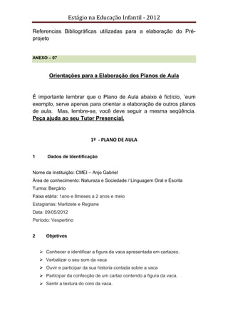 Estágio na Educação Infantil - 2012
Referencias Bibliográficas utilizadas para a elaboração do Pré-
projeto
ANEXO – 07
Orientações para a Elaboração dos Planos de Aula
É importante lembrar que o Plano de Aula abaixo é fictício, ´eum
exemplo, serve apenas para orientar a elaboração de outros planos
de aula. Mas, lembre-se, você deve seguir a mesma seqüência.
Peça ajuda ao seu Tutor Presencial.
1º - PLANO DE AULA
1 Dados de Identificação
Nome da Instituição: CMEI – Anjo Gabriel
Área de conhecimento: Natureza e Sociedade / Linguagem Oral e Escrita
Turma: Berçário
Faixa etária: 1ano e 8meses a 2 anos e meio
Estagiarias: Marlizete e Regiane
Data: 09/05/2012
Período: Vespertino
2 Objetivos
Conhecer e identificar a figura da vaca apresentada em cartazes.
Verbalizar o seu som da vaca
Ouvir e participar da sua historia contada sobre a vaca
Participar da confecção de um cartaz contendo a figura da vaca.
Sentir a textura do coro da vaca.
 