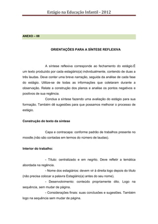 Estágio na Educação Infantil - 2012
ANEXO – 08
ORIENTAÇÕES PARA A SÍNTESE REFLEXIVA
A síntese reflexiva corresponde ao fechamento do estágio.É
um texto produzido por cada estagiário(a) individualmente, contendo de duas a
três laudas. Deve conter uma breve narração, seguida da análise de cada fase
do estágio. Utilize-se de todas as informações que coletaram durante a
observação. Relate a construção dos planos e analise os pontos negativos e
positivos de sua regência.
Conclua a síntese fazendo uma avaliação do estágio para sua
formação. Também dê sugestões para que possamos melhorar o processo de
estágio.
Construção do texto da síntese
Capa e contracapa: conforme padrão de trabalhos presente no
moodle.(não são contadas em termos do número de laudas).
Interior do trabalho:
- Título: centralizado e em negrito. Deve refletir a temática
abordada na regência.
- Nome dos estagiários: devem vir à direita logo depois do título
(não precisa colocar a palavra Estagiário(a) antes do seu nome).
- Desenvolvimento: conteúdo propriamente dito. Logo na
sequência, sem mudar de página.
- Considerações finais: suas conclusões e sugestões. Também
logo na sequência sem mudar de página.
 