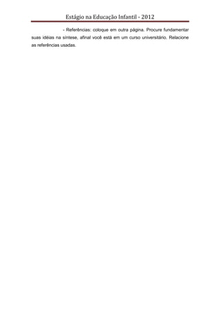 Estágio na Educação Infantil - 2012
- Referências: coloque em outra página. Procure fundamentar
suas idéias na síntese, afinal você está em um curso universitário. Relacione
as referências usadas.
 