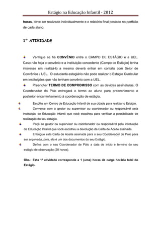 Estágio na Educação Infantil - 2012
horas, deve ser realizado individualmente e o relatório final postado no portfólio
de cada aluno.
1º ATIVIDADE
Verifique se há CONVÊNIO entre o CAMPO DE ESTÁGIO e a UEL.
Caso não haja o convênio e a instituição concedente (Campo de Estágio) tenha
interesse em realizá-lo a mesma deverá entrar em contato com Setor de
Convênios / UEL. O estudante estagiário não pode realizar o Estágio Curricular
em instituições que não tenham convênio com a UEL.
Preencher TERMO DE COMPROMISSO com as devidas assinaturas. O
Coordenador do Pólo entregará o termo ao aluno para preenchimento e
posterior encaminhamento à coordenação de estágio.
Escolha um Centro de Educação Infantil de sua cidade para realizar o Estágio.
Converse com o gestor ou supervisor ou coordenador ou responsável pela
instituição de Educação Infantil que você escolheu para verificar a possibilidade de
realização do seu estágio.
Peça ao gestor ou supervisor ou coordenador ou responsável pela instituição
de Educação Infantil que você escolheu a devolução da Carta de Aceite assinada.
Entregue esta Carta de Aceite assinada para o seu Coordenador de Pólo para
ser arquivada, pois, ela é um dos documentos do seu Estágio.
Defina com o seu Coordenador de Pólo a data de inicio e termino do seu
estágio de observação (20 horas).
Obs.: Esta 1º atividade corresponde a 1 (uma) horas da carga horária total do
Estágio.
 