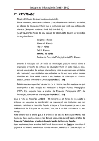 Estágio na Educação Infantil - 2012
2º ATIVIDADE
Realize 20 horas de observação na instituição.
Neste momento, você deve conhecer o trabalho docente realizado em todas
as etapas da Educação Infantil que a instituição que você está estagiando
oferece: ( Berçário, Maternal, Pré I, Pré II ou Pré III).
As 20 (quarenta) horas do seu estágio de observação devem ser divididas
da seguinte forma:
Berçário: 4 horas
Maternal: 4 horas
Pré I: 4 horas
Pré II: 4 horas
TOTAL: 16 horas
Análise da Proposta Pedagógica do CEI: 4 horas
Durante a realização das 20 horas de observação, procure verificar como é
organizado o trabalho do professor de Educação Infantil em cada etapa, ou seja,
como é organizado o dia a dia da criança (como inicia, a ordem como as atividades
são realizadas), que atividades são realizadas, se há um plano prévio dessas
atividades etc. Para melhor orientar o seu processo de observação no contexto
escolar, utilize o formulário de Observação (ANEXO - 01).
Solicite ao seu supervisor de campo ou a pessoa que lhe recebeu ou que
acompanha o seu estágio na instituição o Projeto Político Pedagógico
(PPP). Em seguida, faça a análise da Proposta Pedagógica (PP) da
instituição, conforme as orientações do (ANEXO - 02).
Leve a Ficha de Presença (ANEXO – 03) referente às 20 horas de observação e
entregue ao supervisor ou coordenador ou responsável pela instituição para ser
assinada, carimbada e devolvida. Depois, entregue a ficha de presença para o seu
Coordenador de Pólo para ser arquivada, pois, ele é um dos documentos do seu
estágio.
Vale lembrar que o aluno que já é professor de sala na Educação Infantil, fica
isento de fazer as observações nas demais salas, mas, deverá fazer a análise da
Proposta Pedagógica e o texto da Caracterização do Contexto Escolar.
Após as observações e a análise da PP você deve construir um Texto de no mínimo 3
páginas e no máximo 5 dentro das normas da ABNT, contendo a “Caracterização do
 