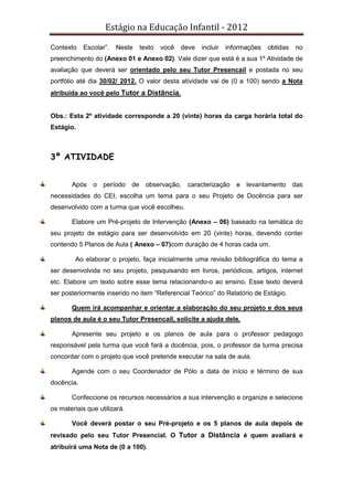 Estágio na Educação Infantil - 2012
Contexto Escolar”. Neste texto você deve incluir informações obtidas no
preenchimento do (Anexo 01 e Anexo 02). Vale dizer que está é a sua 1º Atividade de
avaliação que deverá ser orientado pelo seu Tutor Presencail e postada no seu
portfólio até dia 30/02/ 2012. O valor desta atividade vai de (0 a 100) sendo a Nota
atribuída ao você pelo Tutor a Distância.
Obs.: Esta 2º atividade corresponde a 20 (vinte) horas da carga horária total do
Estágio.
3º ATIVIDADE
Após o período de observação, caracterização e levantamento das
necessidades do CEI, escolha um tema para o seu Projeto de Docência para ser
desenvolvido com a turma que você escolheu.
Elabore um Pré-projeto de Intervenção (Anexo – 06) baseado na temática do
seu projeto de estágio para ser desenvolvido em 20 (vinte) horas, devendo conter
contendo 5 Planos de Aula ( Anexo – 07)com duração de 4 horas cada um.
Ao elaborar o projeto, faça inicialmente uma revisão bibliográfica do tema a
ser desenvolvida no seu projeto, pesquisando em livros, periódicos, artigos, internet
etc. Elabore um texto sobre esse tema relacionando-o ao ensino. Esse texto deverá
ser posteriormente inserido no item “Referencial Teórico” do Relatório de Estágio.
Quem irá acompanhar e orientar a elaboração do seu projeto e dos seus
planos de aula é o seu Tutor Presencail, solicite a ajuda dele.
Apresente seu projeto e os planos de aula para o professor pedagogo
responsável pela turma que você fará a docência, pois, o professor da turma precisa
concordar com o projeto que você pretende executar na sala de aula.
Agende com o seu Coordenador de Pólo a data de início e término de sua
docência.
Confeccione os recursos necessários a sua intervenção e organize e selecione
os materiais que utilizará.
Você deverá postar o seu Pré-projeto e os 5 planos de aula depois de
revisado pelo seu Tutor Presencial. O Tutor a Distância é quem avaliará e
atribuirá uma Nota de (0 a 100).
 