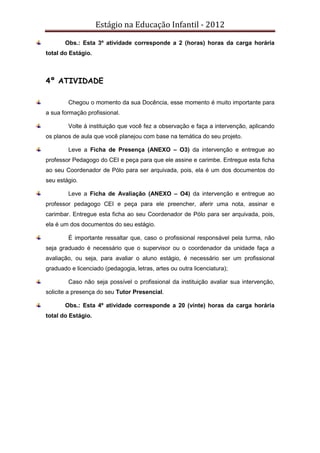 Estágio na Educação Infantil - 2012
Obs.: Esta 3º atividade corresponde a 2 (horas) horas da carga horária
total do Estágio.
4º ATIVIDADE
Chegou o momento da sua Docência, esse momento é muito importante para
a sua formação profissional.
Volte à instituição que você fez a observação e faça a intervenção, aplicando
os planos de aula que você planejou com base na temática do seu projeto.
Leve a Ficha de Presença (ANEXO – O3) da intervenção e entregue ao
professor Pedagogo do CEI e peça para que ele assine e carimbe. Entregue esta ficha
ao seu Coordenador de Pólo para ser arquivada, pois, ela é um dos documentos do
seu estágio.
Leve a Ficha de Avaliação (ANEXO – O4) da intervenção e entregue ao
professor pedagogo CEI e peça para ele preencher, aferir uma nota, assinar e
carimbar. Entregue esta ficha ao seu Coordenador de Pólo para ser arquivada, pois,
ela é um dos documentos do seu estágio.
É importante ressaltar que, caso o profissional responsável pela turma, não
seja graduado é necessário que o supervisor ou o coordenador da unidade faça a
avaliação, ou seja, para avaliar o aluno estágio, é necessário ser um profissional
graduado e licenciado (pedagogia, letras, artes ou outra licenciatura);
Caso não seja possível o profissional da instituição avaliar sua intervenção,
solicite a presença do seu Tutor Presencial.
Obs.: Esta 4º atividade corresponde a 20 (vinte) horas da carga horária
total do Estágio.
 