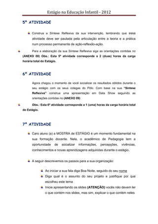 Estágio na Educação Infantil - 2012
5º ATIVIDADE
Construa a Síntese Reflexiva da sua intervenção, lembrando que essa
atividade deve ser pautada pela articulação entre a teoria e a prática
num processo permanente de ação-reflexão-ação.
Para a elaboração da sua Síntese Reflexiva siga as orientações contidas no
(ANEXO 08) Obs.: Esta 5º atividade corresponde a 2 (duas) horas da carga
horária total do Estágio.
6º ATIVIDADE
Agora chegou o momento de você socializar os resultados obtidos durante o
seu estágio com os seus colegas do Pólo. Com base na sua “Síntese
Reflexiva” construa uma apresentação em Data Show seguindo as
orientações contidas no (ANEXO 09)
Obs.: Esta 6º atividade corresponde a 1 (uma) horas da carga horária total
do Estágio.
7º ATIVIDADE
Caro aluno (a) a MOSTRA de ESTÁGIO é um momento fundamental na
sua formação docente. Nela, o acadêmico de Pedagogia tem a
oportunidade de socializar informações, percepções, vivências,
conhecimentos e novas aprendizagens adquiridas durante o estágio.
A seguir descrevemos os passos para a sua organização:
Ao iniciar a sua fala diga Boa Noite, seguido do seu nome
Diga qual é o assunto do seu projeto e justifique por que
escolheu este tema
Inicie apresentando os slides (ATENÇÃO) vocês não devem ler
o que contém nos slides, mas sim, explicar o que contém neles
 