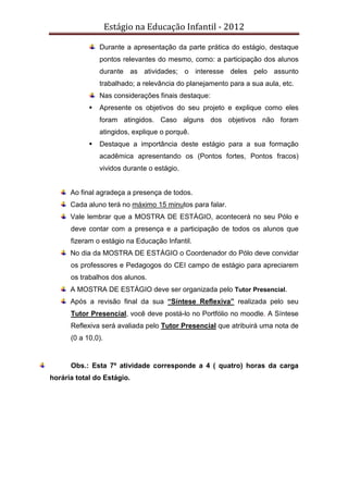 Estágio na Educação Infantil - 2012
Durante a apresentação da parte prática do estágio, destaque
pontos relevantes do mesmo, como: a participação dos alunos
durante as atividades; o interesse deles pelo assunto
trabalhado; a relevância do planejamento para a sua aula, etc.
Nas considerações finais destaque:
Apresente os objetivos do seu projeto e explique como eles
foram atingidos. Caso alguns dos objetivos não foram
atingidos, explique o porquê.
Destaque a importância deste estágio para a sua formação
acadêmica apresentando os (Pontos fortes, Pontos fracos)
vividos durante o estágio.
Ao final agradeça a presença de todos.
Cada aluno terá no máximo 15 minutos para falar.
Vale lembrar que a MOSTRA DE ESTÁGIO, acontecerá no seu Pólo e
deve contar com a presença e a participação de todos os alunos que
fizeram o estágio na Educação Infantil.
No dia da MOSTRA DE ESTÁGIO o Coordenador do Pólo deve convidar
os professores e Pedagogos do CEI campo de estágio para apreciarem
os trabalhos dos alunos.
A MOSTRA DE ESTÁGIO deve ser organizada pelo Tutor Presencial.
Após a revisão final da sua “Síntese Reflexiva” realizada pelo seu
Tutor Presencial, você deve postá-lo no Portfólio no moodle. A Síntese
Reflexiva será avaliada pelo Tutor Presencial que atribuirá uma nota de
(0 a 10,0).
Obs.: Esta 7º atividade corresponde a 4 ( quatro) horas da carga
horária total do Estágio.
 