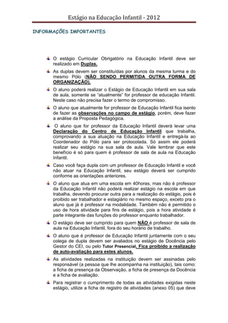Estágio na Educação Infantil - 2012
INFORMAÇÕES IMPORTANTES
O estágio Curricular Obrigatório na Educação Infantil deve ser
realizado em Duplas.
As duplas devem ser constituídas por alunos da mesma turma e do
mesmo Pólo (NÃO SENDO PERMITIDA OUTRA FORMA DE
ORGANIZAÇÃO).
O aluno poderá realizar o Estágio de Educação Infantil em sua sala
de aula, somente se “atualmente” for professor de educação Infantil.
Neste caso não precisa fazer o termo de compromisso.
O aluno que atualmente for professor de Educação Infantil fica isento
de fazer as observações no campo de estágio, porém, deve fazer
a análise da Proposta Pedagógica.
O aluno que for professor da Educação Infantil deverá levar uma
Declaração do Centro de Educação Infantil que trabalha,
comprovando a sua atuação na Educação Infantil e entregá-la ao
Coordenador do Pólo para ser protocolada. Só assim ele poderá
realizar seu estágio na sua sala de aula. Vale lembrar que este
benefício é só para quem é professor de sala de aula na Educação
Infantil.
Caso você faça dupla com um professor de Educação Infantil e você
não atuar na Educação Infantil, seu estágio deverá ser cumprido
conforme as orientações anteriores.
O aluno que atua em uma escola em 40horas, mas não é professor
da Educação Infantil não poderá realizar estágio na escola em que
trabalha, devendo procurar outra para a realização do estágio, pois é
proibido ser trabalhador e estagiário no mesmo espaço, exceto pra o
aluno que já é professor na modalidade. Também não é permitido o
uso de hora atividade para fins de estágio, pois a hora atividade é
parte integrante das funções do professor enquanto trabalhador.
O estágio deve ser cumprido para quem NÃO é professor de sala de
aula na Educação Infantil, fora do seu horário de trabalho.
O aluno que é professor de Educação Infantil juntamente com o seu
colega de dupla devem ser avaliados no estágio de Docência pelo
Gestor do CEI, ou pelo Tutor Presencial. Fica proibido a realização
de auto-avaliação para estes alunos.
As atividades realizadas na instituição devem ser assinadas pelo
responsável (a pessoa que lhe acompanha na instituição), tais como:
a ficha de presença da Observação, a ficha de presença da Docência
e a ficha de avaliação.
Para registrar o cumprimento de todas as atividades exigidas neste
estágio, utilize a ficha de registro de atividades (anexo 05) que deve
 
