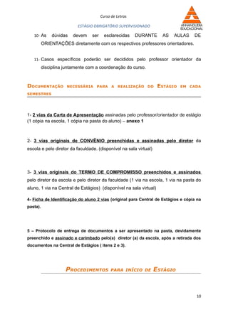 Curso de Letras

                           ESTÁGIO OBRIGATÓRIO SUPERVISIONADO

   10- As      dúvidas   devem   ser     esclarecidas    DURANTE     AS   AULAS    DE
          ORIENTAÇÕES diretamente com os respectivos professores orientadores.


   11- Casos específicos poderão ser decididos pelo professor orientador da
          disciplina juntamente com a coordenação do curso.



DOCUMENTAÇÃO          NECESSÁRIA    PARA     A REALIZAÇÃO DO        ESTÁGIO   EM CADA

SEMESTRES




1- 2 vias da Carta de Apresentação assinadas pelo professor/orientador de estágio
(1 cópia na escola, 1 cópia na pasta do aluno) – anexo 1



2- 3 vias originais de CONVÊNIO preenchidas e assinadas pelo diretor da
escola e pelo diretor da faculdade. (disponível na sala virtual)




3- 3 vias originais do TERMO DE COMPROMISSO preenchidos e assinados
pelo diretor da escola e pelo diretor da faculdade (1 via na escola, 1 via na pasta do
aluno, 1 via na Central de Estágios) (disponível na sala virtual)

4- Ficha de Identificação do aluno 2 vias (original para Central de Estágios e cópia na
pasta).




5 – Protocolo de entrega de documentos a ser apresentado na pasta, devidamente
preenchido e assinado e carimbado pelo(a) diretor (a) da escola, após a retirada dos
documentos na Central de Estágios ( itens 2 e 3).




                     PROCEDIMENTOS          PARA INÍCIO DE         ESTÁGIO



                                                                                    10
 