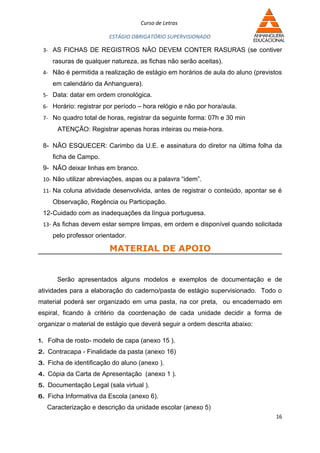 Curso de Letras

                        ESTÁGIO OBRIGATÓRIO SUPERVISIONADO

 3- AS FICHAS DE REGISTROS NÃO DEVEM CONTER RASURAS (se contiver
     rasuras de qualquer natureza, as fichas não serão aceitas).
 4- Não é permitida a realização de estágio em horários de aula do aluno (previstos
     em calendário da Anhanguera).
 5- Data: datar em ordem cronológica.
 6- Horário: registrar por período – hora relógio e não por hora/aula.
 7- No quadro total de horas, registrar da seguinte forma: 07h e 30 min
      ATENÇÃO: Registrar apenas horas inteiras ou meia-hora.

 8- NÃO ESQUECER: Carimbo da U.E. e assinatura do diretor na última folha da
     ficha de Campo.
 9- NÃO deixar linhas em branco.
 10- Não utilizar abreviações, aspas ou a palavra “idem”.
 11- Na coluna atividade desenvolvida, antes de registrar o conteúdo, apontar se é
     Observação, Regência ou Participação.
 12-Cuidado com as inadequações da língua portuguesa.
 13- As fichas devem estar sempre limpas, em ordem e disponível quando solicitada
     pelo professor orientador.

                         MATERIAL DE APOIO


      Serão apresentados alguns modelos e exemplos de documentação e de
atividades para a elaboração do caderno/pasta de estágio supervisionado. Todo o
material poderá ser organizado em uma pasta, na cor preta, ou encadernado em
espiral, ficando à critério da coordenação de cada unidade decidir a forma de
organizar o material de estágio que deverá seguir a ordem descrita abaixo:

1. Folha de rosto- modelo de capa (anexo 15 ).
2. Contracapa - Finalidade da pasta (anexo 16)
3. Ficha de identificação do aluno (anexo ).
4. Cópia da Carta de Apresentação (anexo 1 ).
5. Documentação Legal (sala virtual ).
6. Ficha Informativa da Escola (anexo 6).
   Caracterização e descrição da unidade escolar (anexo 5)
                                                                                 16
 