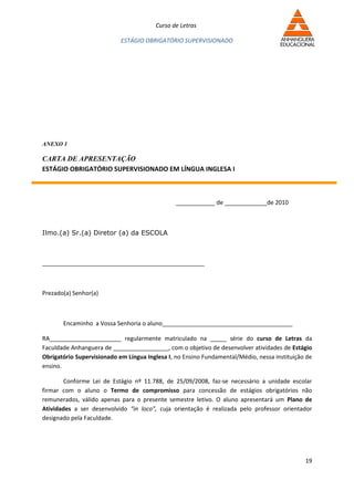 Curso de Letras

                            ESTÁGIO OBRIGATÓRIO SUPERVISIONADO




ANEXO 1

CARTA DE APRESENTAÇÃO
ESTÁGIO OBRIGATÓRIO SUPERVISIONADO EM LÍNGUA INGLESA I



                                                ____________ de _____________de 2010



Ilmo.(a) Sr.(a) Diretor (a) da ESCOLA



_______________________________________



Prezado(a) Senhor(a)



       Encaminho a Vossa Senhoria o aluno________________________________________

RA______________________ regularmente matriculado na _____ série do curso de Letras da
Faculdade Anhanguera de _________________, com o objetivo de desenvolver atividades de Estágio
Obrigatório Supervisionado em Língua Inglesa I, no Ensino Fundamental/Médio, nessa instituição de
ensino.

        Conforme Lei de Estágio nº 11.788, de 25/09/2008, faz-se necessário a unidade escolar
firmar com o aluno o Termo de compromisso para concessão de estágios obrigatórios não
remunerados, válido apenas para o presente semestre letivo. O aluno apresentará um Plano de
Atividades a ser desenvolvido “in loco”, cuja orientação é realizada pelo professor orientador
designado pela Faculdade.




                                                                                              19
 