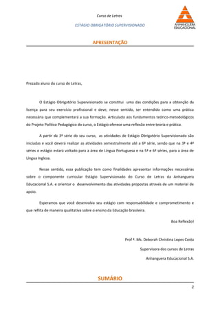 Curso de Letras

                             ESTÁGIO OBRIGATÓRIO SUPERVISIONADO



                                        APRESENTAÇÃO




Prezado aluno do curso de Letras,



         O Estágio Obrigatório Supervisionado se constitui uma das condições para a obtenção da
licença para seu exercício profissional e deve, nesse sentido, ser entendido como uma prática
necessária que complementará a sua formação. Articulado aos fundamentos teórico-metodológicos
do Projeto Político Pedagógico do curso, o Estágio oferece uma reflexão entre teoria e prática.

         A partir da 3ª série do seu curso, as atividades de Estágio Obrigatório Supervisionado são
iniciadas e você deverá realizar as atividades semestralmente até a 6ª série, sendo que na 3ª e 4ª
séries o estágio estará voltado para a área de Língua Portuguesa e na 5ª e 6ª séries, para a área de
Língua Inglesa.

         Nesse sentido, essa publicação tem como finalidades apresentar informações necessárias
sobre o componente curricular Estágio Supervisionado do Curso de Letras da Anhanguera
Educacional S.A. e orientar o desenvolvimento das atividades propostas através de um material de
apoio.

         Esperamos que você desenvolva seu estágio com responsabilidade e comprometimento e
que reflita de maneira qualitativa sobre o ensino da Educação brasileira.

                                                                                          Boa Reflexão!



                                                             Prof ª. Ms. Deborah Christina Lopes Costa

                                                                      Supervisora dos cursos de Letras

                                                                            Anhanguera Educacional S.A.




                                           SUMÁRIO
                                                                                                     2
 
