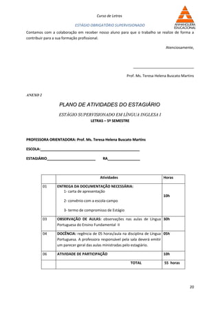 Curso de Letras

                          ESTÁGIO OBRIGATÓRIO SUPERVISIONADO
Contamos com a colaboração em receber nosso aluno para que o trabalho se realize de forma a
contribuir para a sua formação profissional.

                                                                               Atenciosamente,



                                                            ______________________________

                                                         Prof. Ms. Teresa Helena Buscato Martins



ANEXO 2

                 PLANO DE ATIVIDADES DO ESTAGIÁRIO
                 ESTÁGIO SUPERVISIONADO EM LÍNGUA INGLESA I
                                   LETRAS – 5º SEMESTRE



PROFESSORA ORIENTADORA: Prof. Ms. Teresa Helena Buscato Martins

ESCOLA:_________________________________________________

ESTAGIÁRIO________________________       RA________________



                                        Atividades                            Horas

          01    ENTREGA DA DOCUMENTAÇÃO NECESSÁRIA:
                   1- carta de apresentação
                                                                              10h
                    2- convênio com a escola-campo

                    3- termo de compromisso de Estágio

          03    OBSERVAÇÃO DE AULAS: observações nas aulas de Língua 30h
                Portuguesa do Ensino Fundamental II

          04    DOCÊNCIA: regência de 05 horas/aula na disciplina de Língua 05h
                Portuguesa. A professora responsável pela sala deverá emitir
                um parecer geral das aulas ministradas pelo estagiário.

          06    ATIVIDADE DE PARTICIPAÇÃO                                     10h

                                                           TOTAL              55 horas




                                                                                             20
 