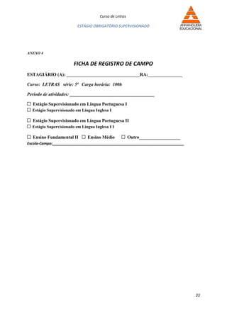 Curso de Letras

                          ESTÁGIO OBRIGATÓRIO SUPERVISIONADO




ANEXO 4

                        FICHA DE REGISTRO DE CAMPO
ESTAGIÁRIO (A): ________________________________RA:_______________

Curso: LETRAS série: 5ª Carga horária: 100h

Período de atividades: _____________________________________

  Estágio Supervisionado em Língua Portuguesa I
  Estágio Supervisionado em Língua Inglesa I

  Estágio Supervisionado em Língua Portuguesa II
  Estágio Supervisionado em Língua Inglesa I I

  Ensino Fundamental II        Ensino Médio             Outro__________________
Escola-Campo:_______________________________________________________________




                                                                                  22
 