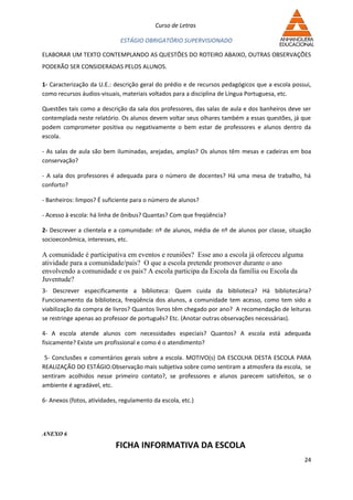 Curso de Letras

                             ESTÁGIO OBRIGATÓRIO SUPERVISIONADO

ELABORAR UM TEXTO CONTEMPLANDO AS QUESTÕES DO ROTEIRO ABAIXO, OUTRAS OBSERVAÇÕES
PODERÃO SER CONSIDERADAS PELOS ALUNOS.

1- Caracterização da U.E.: descrição geral do prédio e de recursos pedagógicos que a escola possui,
como recursos áudios-visuais, materiais voltados para a disciplina de Língua Portuguesa, etc.

Questões tais como a descrição da sala dos professores, das salas de aula e dos banheiros deve ser
contemplada neste relatório. Os alunos devem voltar seus olhares também a essas questões, já que
podem comprometer positiva ou negativamente o bem estar de professores e alunos dentro da
escola.

- As salas de aula são bem iluminadas, arejadas, amplas? Os alunos têm mesas e cadeiras em boa
conservação?

- A sala dos professores é adequada para o número de docentes? Há uma mesa de trabalho, há
conforto?

- Banheiros: limpos? É suficiente para o número de alunos?

- Acesso à escola: há linha de ônibus? Quantas? Com que freqüência?

2- Descrever a clientela e a comunidade: nº de alunos, média de nº de alunos por classe, situação
socioeconômica, interesses, etc.

A comunidade é participativa em eventos e reuniões? Esse ano a escola já ofereceu alguma
atividade para a comunidade/pais? O que a escola pretende promover durante o ano
envolvendo a comunidade e os pais? A escola participa da Escola da família ou Escola da
Juventude?
3- Descrever especificamente a biblioteca: Quem cuida da biblioteca? Há bibliotecária?
Funcionamento da biblioteca, freqüência dos alunos, a comunidade tem acesso, como tem sido a
viabilização da compra de livros? Quantos livros têm chegado por ano? A recomendação de leituras
se restringe apenas ao professor de português? Etc. (Anotar outras observações necessárias).

4- A escola atende alunos com necessidades especiais? Quantos? A escola está adequada
fisicamente? Existe um profissional e como é o atendimento?

 5- Conclusões e comentários gerais sobre a escola. MOTIVO(s) DA ESCOLHA DESTA ESCOLA PARA
REALIZAÇÃO DO ESTÁGIO.Observação mais subjetiva sobre como sentiram a atmosfera da escola, se
sentiram acolhidos nesse primeiro contato?, se professores e alunos parecem satisfeitos, se o
ambiente é agradável, etc.

6- Anexos (fotos, atividades, regulamento da escola, etc.)




ANEXO 6

                            FICHA INFORMATIVA DA ESCOLA
                                                                                                24
 