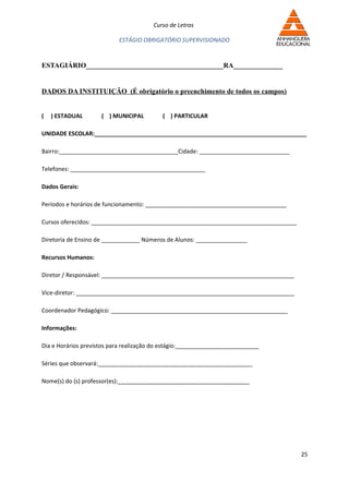 Curso de Letras

                           ESTÁGIO OBRIGATÓRIO SUPERVISIONADO


ESTAGIÁRIO_______________________________________RA______________


DADOS DA INSTITUIÇÃO (É obrigatório o preenchimento de todos os campos)


(   ) ESTADUAL       ( ) MUNICIPAL         ( ) PARTICULAR

UNIDADE ESCOLAR:__________________________________________________________________

Bairro:_____________________________________Cidade: ____________________________

Telefones: __________________________________________

Dados Gerais:

Períodos e horários de funcionamento: ____________________________________________

Cursos oferecidos: ________________________________________________________________

Diretoria de Ensino de ____________ Números de Alunos: ________________

Recursos Humanos:

Diretor / Responsável: ____________________________________________________________

Vice-diretor: ____________________________________________________________________

Coordenador Pedagógico: _______________________________________________________

Informações:

Dia e Horários previstos para realização do estágio:__________________________

Séries que observará:________________________________________________

Nome(s) do (s) professor(es):_________________________________________




                                                                                      25
 