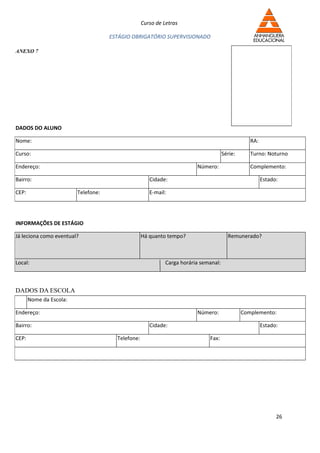Curso de Letras

                                     ESTÁGIO OBRIGATÓRIO SUPERVISIONADO

ANEXO 7




DADOS DO ALUNO

Nome:                                                                                            RA:

Curso:                                                                               Série:      Turno: Noturno

Endereço:                                                               Número:                  Complemento:

Bairro:                                               Cidade:                                          Estado:

CEP:                     Telefone:                    E-mail:




INFORMAÇÕES DE ESTÁGIO

Já leciona como eventual?                          Há quanto tempo?                    Remunerado?



Local:                                                      Carga horária semanal:



DADOS DA ESCOLA
       Nome da Escola:

Endereço:                                                               Número:               Complemento:

Bairro:                                               Cidade:                                          Estado:

CEP:                                   Telefone:                             Fax:




                                                                                                             26
 