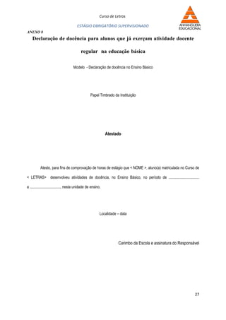 Curso de Letras

                                        ESTÁGIO OBRIGATÓRIO SUPERVISIONADO
ANEXO 8
    Declaração de docência para alunos que já exerçam atividade docente

                                            regular na educação básica

                                     Modelo - Declaração de docência no Ensino Básico




                                                   Papel Timbrado da Instituição




                                                               Atestado




          Atesto, para fins de comprovação de horas de estágio que < NOME >, aluno(a) matriculada no Curso de

< LETRAS> desenvolveu atividades de docência, no Ensino Básico, no período de ................................

a ................................, nesta unidade de ensino.




                                                           Localidade – data




                                                                      Carimbo da Escola e assinatura do Responsável




                                                                                                                27
 