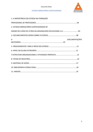 Curso de Letras

                                        ESTÁGIO OBRIGATÓRIO SUPERVISIONADO



1- A IMPORTÂNCIA DO ESTÁGIO NA FORMAÇÃO

PROFISSIONAL DE PROFESSORES.......................................................................................04

2- ESTÁGIO OBRIGATÓRIO SUPERVISIONADO DE

ENSINO DO CURSO DE LETRAS DA ANHANGUERA EDUCACIONAL S.A.................................05

3- ESCLARECIMENTOS GERAIS SOBRE O ESTÁGIO............................................................08

4-                                                                                                          DOCUMENTAÇÃPO
NECESSÁRIA..........................................................................................10

5- PROCEDIMENTOS PARA O INÍCIO DO ESTÁGIO............................................................11

6- PAPEL DO ALUNO-ESTÁGIÁRIO....................................................................................11

7-ESTRUTURA ORGANIZACIONAL E ATIVIDADES PROPOSTA.............................................12

8- FICHAS DE REGISTROS....................................................................................................16

9- MATERIAL DE APOIO....................................................................................................17

10- BIBLIOGRAFIA CONSULTADA......................................................................................18

11- ANEXOS......................................................................................................................19




                                                                                                                                     3
 