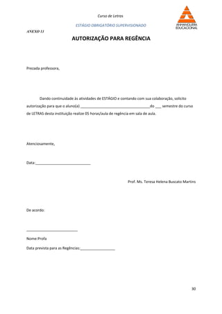 Curso de Letras

                             ESTÁGIO OBRIGATÓRIO SUPERVISIONADO
ANEXO 11

                           AUTORIZAÇÃO PARA REGÊNCIA



Prezada professora,




       Dando continuidade às atividades de ESTÁGIO e contando com sua colaboração, solicito
autorização para que o aluno(a) __________________________________do ___ semestre do curso
de LETRAS desta instituição realize 05 horas/aula de regência em sala de aula.




Atenciosamente,



Data:___________________________



                                                             Prof. Ms. Teresa Helena Buscato Martins




De acordo:



_________________________

Nome:Profa

Data prevista para as Regências:_________________




                                                                                                 30
 