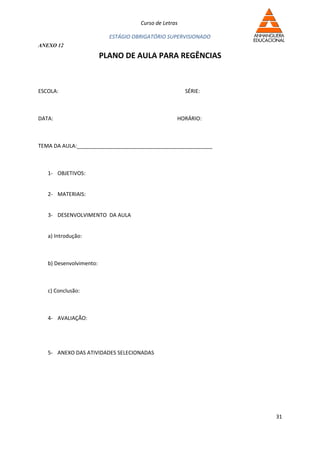 Curso de Letras

                           ESTÁGIO OBRIGATÓRIO SUPERVISIONADO
ANEXO 12

                         PLANO DE AULA PARA REGÊNCIAS



ESCOLA:                                                SÉRIE:



DATA:                                              HORÁRIO:



TEMA DA AULA:______________________________________________



   1- OBJETIVOS:


   2- MATERIAIS:


   3- DESENVOLVIMENTO DA AULA


   a) Introdução:



   b) Desenvolvimento:



   c) Conclusão:



   4- AVALIAÇÃO:




   5- ANEXO DAS ATIVIDADES SELECIONADAS




                                                                31
 