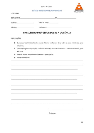 Curso de Letras

                                               ESTÁGIO OBRIGATÓRIO SUPERVISIONADO
ANEXO 13

ESTAGIÁRIO_________________________________________RA______________________

Data(s):.......................................               Total de aulas:......................

Série(s):......................................               Professora:.........................................................


                           PARECER DO PROFESSOR SOBRE A DOCÊNCIA

OBSERVAÇÕES:

      1- O professor da Unidade Escolar deverá elaborar um Parecer Geral sobre as aulas ministradas pelo
            estagiário;
      2- Sobre o Estagiário: Preparação; Conteúdo abordado; Atividade Trabalhada e o desenvolvimento geral
            das aulas;
      3- Sobre os alunos: envolvimento, interesse e participação;
      4- Houve imprevistos?
...................................................................................................................................................................

...................................................................................................................................................................

.......................................................................................................................................................


...................................................................................................................................................................

......................................................................................................................................................


...................................................................................................................................................................

...................................................................................................................................................................

......................................................................................................................................................


...................................................................................................................................................................

.......................................................................................................................................................


                                                                                      _______________________________________

                                                                                      Professor:




                                                                                                                                                               32
 