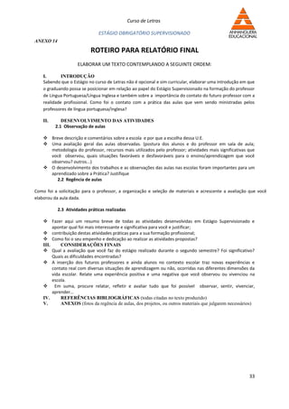 Curso de Letras

                               ESTÁGIO OBRIGATÓRIO SUPERVISIONADO
ANEXO 14

                           ROTEIRO PARA RELATÓRIO FINAL
                     ELABORAR UM TEXTO CONTEMPLANDO A SEGUINTE ORDEM:

    I.       INTRODUÇÃO
    Sabendo que o Estágio no curso de Letras não é opcional e sim curricular, elaborar uma introdução em que
    o graduando possa se posicionar em relação ao papel do Estágio Supervisionado na formação do professor
    de Língua Portuguesa/Língua Inglesa e também sobre a importância do contato do futuro professor com a
    realidade profissional. Como foi o contato com a prática das aulas que vem sendo ministradas pelos
    professores de língua portuguesa/inglesa?

    II.      DESENVOLVIMENTO DAS ATIVIDADES
          2.1 Observação de aulas

     Breve descrição e comentários sobre a escola e por que a escolha dessa U.E.
     Uma avaliação geral das aulas observadas. (postura dos alunos e do professor em sala de aula;
      metodologia do professor, recursos mais utilizados pelo professor; atividades mais significativas que
      você observou, quais situações favoráveis e desfavoráveis para o ensino/aprendizagem que você
      observou? outros...)
     O desenvolvimento dos trabalhos e as observações das aulas nas escolas foram importantes para um
      aprendizado sobre a Prática? Justifique
         2.2 Regência de aulas

Como foi a solicitação para o professor, a organização e seleção de materiais e acrescente a avaliação que você
elaborou da aula dada.

           2.3 Atividades práticas realizadas

     Fazer aqui um resumo breve de todas as atividades desenvolvidas em Estágio Supervisionado e
         apontar qual foi mais interessante e significativa para você e justificar;
     contribuição destas atividades práticas para a sua formação profissional;
     Como foi o seu empenho e dedicação ao realizar as atividades propostas?
    III.     CONSIDERAÇÕES FINAIS
     Qual a avaliação que você faz do estágio realizado durante o segundo semestre? Foi significativo?
         Quais as dificuldades encontradas?
     A inserção dos futuros professores e ainda alunos no contexto escolar traz novas experiências e
         contato real com diversas situações de aprendizagem ou não, ocorridas nas diferentes dimensões da
         vida escolar. Relate uma experiência positiva e uma negativa que você observou ou vivenciou na
         escola.
     Em suma, procure relatar, refletir e avaliar tudo que foi possível observar, sentir, vivenciar,
         aprender...
    IV.      REFERÊNCIAS BIBLIOGRÁFICAS (todas citadas no texto produzido)
    V.       ANEXOS (fotos da regência de aulas, dos projetos, ou outros materiais que julgarem necessários)




                                                                                                         33
 