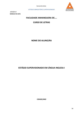 Curso de Letras

                    ESTÁGIO OBRIGATÓRIO SUPERVISIONADO
ANEXO 15
MODELO DE CAPA

                  FACULDADE ANHANGUERA DE....

                          CURSO DE LETRAS




                       NOME DO ALUNO/RA




           ESTÁGIO SUPERVISIONADO EM LÍNGUA INGLESA I




                               CIDADE/ANO




                                                         34
 