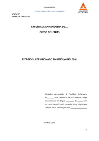 Curso de Letras

                        ESTÁGIO OBRIGATÓRIO SUPERVISIONADO
ANEXO 17
MODELO DE CONTRACAPA




                       FACULDADE ANHANGUERA DE....

                              CURSO DE LETRAS




          ESTÁGIO SUPERVISIONADO EM LÍNGUA INGLESA I




                                   Atividades apresentadas à Faculdade Anhanguera
                                   de________ para a validação das 100 horas de Estágio
                                   Supervisionado em Língua _________ da ______ série
                                   em cumprimento à matriz curricular, como exigência do
                                   curso de Letras. Orientação: Prof. __________________




                                   CIDADE - ANO


                                                                                      35
 