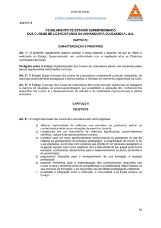 Curso de Letras

                             ESTÁGIO OBRIGATÓRIO SUPERVISIONADO
ANEXO 18

               REGULAMENTO DE ESTÁGIO SUPERVISIONADO
      DOS CURSOS DE LICENCIATURAS DA ANHANGUERA EDUCACIONAL S.A.

                                            CAPÍTULO I

                                CARACTERIZAÇÃO E PRINCÍPIOS

Art. 1º. O presente regulamento objetiva orientar o corpo docente e discente no que se refere à
realização do Estágio Supervisionado, em conformidade com a legislação e/ou as Diretrizes
Curriculares do Curso.

Parágrafo único O Estágio Supervisionado dos Cursos de Licenciatura devem ser cumpridos pelos
alunos regularmente matriculados no Curso.

Art. 2º. O Estágio Supervisionado dos cursos de Licenciatura, componente curricular obrigatório, de
natureza essencialmente pedagógica e teórico-prática, é ofertado em momentos específicos do curso.

Art. 3º. O Estágio Curricular dos cursos de Licenciatura tem como princípio oportunizar ao estagiário
a vivência de situações de ensino-aprendizagem que possibilitem a aplicação dos conhecimentos
adquiridos nos cursos, e o desenvolvimento de atitudes e de habilidades imprescindíveis à prática
educativa.


                                            CAPÍTULO II

                                            OBJETIVOS


Art. 4º. O Estágio Curricular dos cursos de Licenciatura tem como objetivos:

             a) oferecer oportunidade de vivências que permitam ao graduando aplicar os
                conhecimentos teóricos em situações de exercício docente;
             b) constituir-se em um instrumento de vivências significativas, aprofundamento
                científico, cultural e de relacionamento humano;
             c) contribuir para um maior aprofundamento teórico-prático do graduando no que diz
                respeito ao planejamento do processo pedagógico, à programação do ensino e de
                suas atividades, ao do lidar com variáveis que interferem no processo pedagógico e
                na gestão escolar, bem como colaborar com a descoberta de seu papel social como
                educador, contribuindo, dessa forma, para o desenvolvimento do aluno, da família e
                da comunidade;
             d) proporcionar situações para o enriquecimento de sua formação e atuação
                profissional;
             e) propiciar momentos para a sistematização dos conhecimentos adquiridos nos
                cursos e para o confronto entre as competências e as habilidades desenvolvidas no
                seu processo de formação, e as requeridas nas atividades pedagógicas cotidianas;
             f) possibilitar a integração entre a instituição, a comunidade e os locais campos de
                Estágio.




                                                                                                  36
 