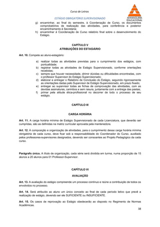 Curso de Letras

                             ESTÁGIO OBRIGATÓRIO SUPERVISIONADO
             g) encaminhar, ao final do semestre, à Coordenação de Curso, os documentos
                comprobatórios de realização das atividades, para conferência e posterior
                encaminhamento à Secretaria;
             h) encaminhar à Coordenação de Curso relatório final sobre o desenvolvimento do
                Estágio.


                                         CAPÍTULO V
                                 ATRIBUIÇÕES DO ESTAGIÁRIO

Art. 10. Compete ao aluno-estagiário:

             a) realizar todas as atividades previstas para o cumprimento dos estágios, com
                pontualidade;
             b) registrar todas as atividades de Estágio Supervisionado, conforme orientações
                recebidas;
             c) sempre que houver necessidade, dirimir dúvidas ou dificuldades encontradas, com
                o professor Supervisor do Estágio Supervisionado;
             d) elaborar e entregar o Relatório de Conclusão do Estágio, seguindo rigorosamente
                as orientações dadas pelo Supervisor de Estágio Supervisionado, em prazo fixado;
             e) entregar ao supervisor todas as fichas de comprovação das atividades, com as
                devidas assinaturas, carimbos e sem rasura, juntamente com a entrega das pastas;
             f) primar pela atitude ética-profissional no decorrer de todo o processo de seu
                estágio.


                                          CAPÍTULO III


                                        CARGA HORÁRIA

Art. 11. A carga horária mínima de Estágio Supervisionado de cada Licenciatura, que deverão ser
cumpridas, são as definidas na matriz curricular aprovada pela mantenedora.

Art. 12. A composição e organização de atividades, para o cumprimento dessa carga horária mínima
obrigatória de cada curso, deve ficar sob a responsabilidade do Coordenador do Curso, auxiliado
pelos professores-supervisores designados, devendo ser consoantes ao Projeto Pedagógico da cada
curso.



Parágrafo único. A título de organização, cada série será dividida em turma, numa proporção de 15
alunos a 20 alunos para 01 Professor-Supervisor.



                                          CAPÍTULO VI

                                          AVALIAÇÃO

Art. 13. A avaliação do estágio compreende um processo contínuo e reúne a contribuição de todos os
envolvidos no processo.

Art. 14. Será atribuído ao aluno um único conceito ao final de cada período letivo que prevê a
realização de estágio, devendo ser ele SUFICIENTE ou INSUFICIENTE.

Art. 15. Os casos de reprovação ao Estágio obedecerão ao disposto no Regimento de Normas
Acadêmicas.
                                                                                               38
 