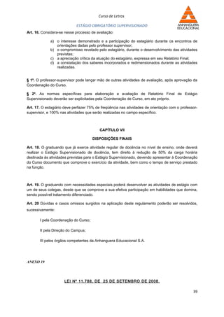 Curso de Letras

                            ESTÁGIO OBRIGATÓRIO SUPERVISIONADO
Art. 16. Considera-se nesse processo de avaliação:

             a) o interesse demonstrado e a participação do estagiário durante os encontros de
                orientações dadas pelo professor supervisor;
             b) o compromisso revelado pelo estagiário, durante o desenvolvimento das atividades
                previstas;
             c) a apreciação crítica da atuação do estagiário, expressa em seu Relatório Final;
             d) a constatação dos saberes incorporados e redimensionados durante as atividades
                realizadas.


§ 1º. O professor-supervisor pode lançar mão de outras atividades de avaliação, após aprovação da
Coordenação do Curso.

§ 2º. As normas específicas para elaboração e avaliação de Relatório Final de Estágio
Supervisionado deverão ser explicitadas pela Coordenação de Curso, em ato próprio.

Art. 17. O estagiário deve perfazer 75% de freqüência nas atividades de orientação com o professor-
supervisor, e 100% nas atividades que serão realizadas no campo específico.



                                          CAPÍTULO VII

                                      DISPOSIÇÕES FINAIS

Art. 18. O graduando que já exerce atividade regular de docência no nível de ensino, onde deverá
realizar o Estágio Supervisionado de docência, tem direito à redução de 50% da carga horária
destinada às atividades previstas para o Estágio Supervisionado, devendo apresentar à Coordenação
do Curso documento que comprove o exercício da atividade, bem como o tempo de serviço prestado
na função.



Art. 19. O graduando com necessidades especiais poderá desenvolver as atividades de estágio com
um de seus colegas, desde que se comprove a sua efetiva participação em habilidades que domina,
sendo possível tratamento diferenciado.

Art. 20 Dúvidas e casos omissos surgidos na aplicação deste regulamento poderão ser resolvidos,
sucessivamente:

       I pela Coordenação do Curso;

       II pela Direção do Campus;

       III pelos órgãos competentes da Anhanguera Educacional S.A.




ANEXO 19




                     LEI Nº 11.788, DE 25 DE SETEMBRO DE 2008.

                                                                                                39
 